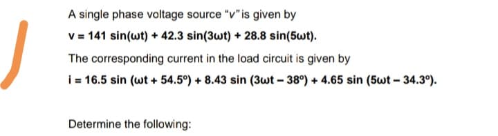 A single phase voltage source "v"is given by
v = 141 sin(wt) + 42.3 sin(3wt) + 28.8 sin(5wt).
The corresponding current in the load circuit is given by
i = 16.5 sin (wt + 54.5°) + 8.43 sin (3wt – 38°) + 4.65 sin (5wt – 34.3°).
Determine the following:
