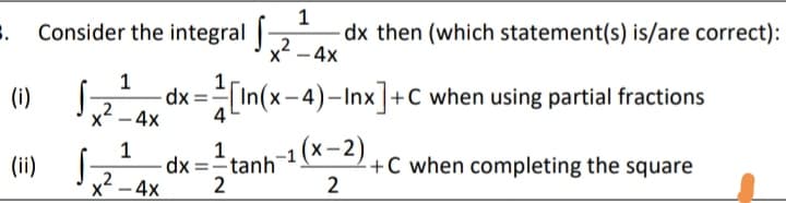 Consider the integral |-
1
dx then (which statement(s) is/are correct):
2
x -4x
(i)
1
dx =In(x-4)–Inx]+C when using partial fractions
,2
-4x
4
1
1
dx =tanh
-1 (x-2)
+C when completing the square
2
(ii)
,2
x² – 4x
