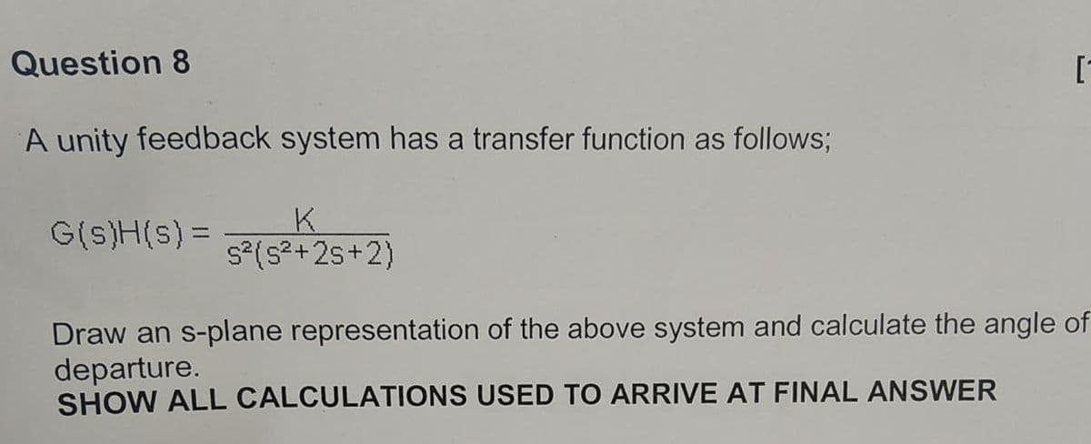 Question 8
[-
A unity feedback system has a transfer function as follows;
K.
s° (s2+25+2)
G(s)H(s) =
Draw an s-plane representation of the above system and calculate the angle of
departure.
SHOW ALL CALCULATIONS USED TO ARRIVE AT FINAL ANSWER
