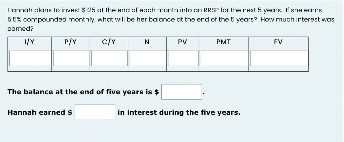 Hannah plans to invest $125 at the end of each month into an RRSP for the next 5 years. If she earns
5.5% compounded monthly, what will be her balance at the end of the 5 years? How much interest was
earned?
1/Y
P/Y
c/Y
PMT
FV
PV
The balance at the end of five years is $
Hannah earned $
in interest during the five years.
