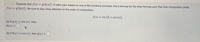 3 Suppose that f(x) = g(h(x)). In each part, based on one of the functions provided, find a formula for the other formula such that their composition yields
S(x) = g(h(x)). Be sure to play close attention to the order of composition.
S(x) = cos (6+ cos (x)
(a) If g(x) = cos (x), then
h(x) =
(b) If h(x) = cos (x), then g(x) =
