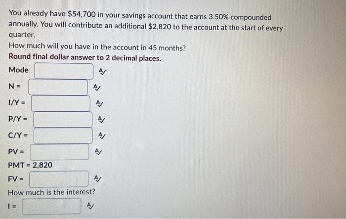 You already have $54,700 in your savings account that earns 3.50% compounded
annually. You will contribute an additional $2,820 to the account at the start of every
quarter.
How much will you have in the account in 45 months?
Round final dollar answer to 2 decimal places.
Mode
%3!
I/Y =
P/Y =
C/Y =
PV =
PMT = 2,820
%3D
FV =
A
How much is the interest?
