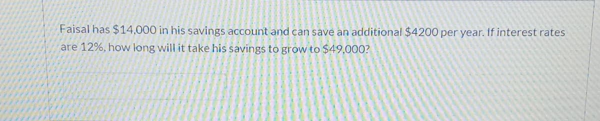 Faisal has $14,000 in his savings account and can save an additional $4200 per year. If interest rates
are 12%, how long will it take his savings to grow to $49,000?
