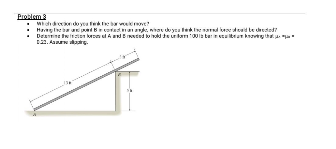 Problem 3
Which direction do you think the bar would move?
Having the bar and point B in contact in an angle, where do you think the normal force should be directed?
Determine the friction forces at A and B needed to hold the uniform 100 lb bar in equilibrium knowing that HA =HB =
0.23. Assume slipping.
3 ft
B
13 ft
5ft
