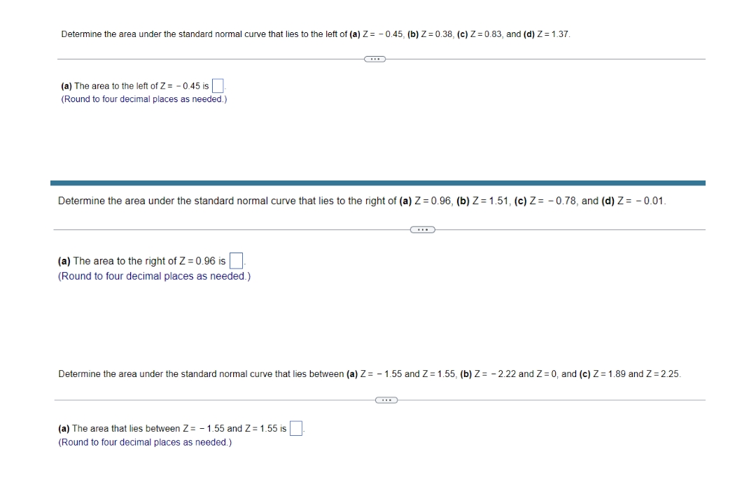 Determine the area under the standard normal curve that lies to the left of (a) Z= - 0.45, (b)Z = 0.38, (c) Z= 0.83, and (d) Zz = 1.37.
(a) The area to the left of Z= -0.45 is
(Round to four decimal places as needed.)
Determine the area under the standard normal curve that lies to the right of (a) Z = 0.96, (b) Z= 1.51, (c) Z= - 0.78, and (d) Z= - 0.01.
(a) The area to the right of Z = 0.96 is
(Round to four decimal places as needed.)
Determine the area under the standard normal curve that lies between (a) Z= – 1.55 and Z= 1.55, (b) Z= - 2.22 and Z = 0, and (c) Z= 1.89 and Z= 2.25.
(a) The area that lies between Z= - 1.55 and Z= 1.55 is
(Round to four decimal places as needed.)
