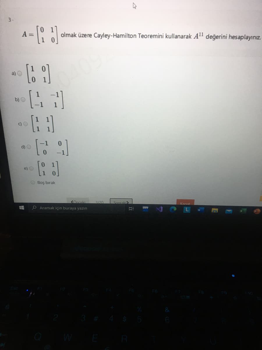 3-
A =
olmak üzere Cayley-Hamilton Teoremini kullanarak All değerini hesaplayınız.
0409
a) O
b) O
c) O
d) O
e) O
O Boş bırak
<Önceki
3/20
Sonraki
O Aramak için buraya yazın
Kanat
DEV
3 # 4
Q WE R
