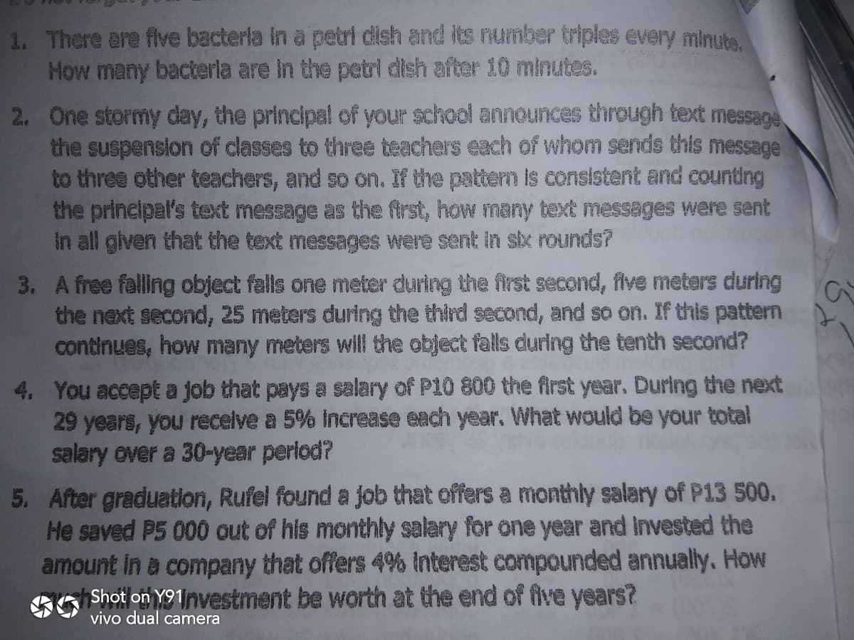 1. There are flve bacterla In a petri dish and its number triples every minuts.
Mow many bacterla are in the petri dish after 10 minutes.
2. One stormy day, the principal of your school announces through text message
the suspension of classes to three teachers each of whom sends this messzge
to three other teachers, and so on. If the patterm is consistent and counting
the principal's text message as the first, how many text messages were sent
in all given that the text messages were sent in six rounds?
3. A free falling object fells one meter during the first second, flve meters during
the next second, 25 meters during the third second, and so on. If this pattern
continues, how many meters will the object falls during the tenth second?
4. You accept a job that pays a salary of P10 800 the first year. During the next
29 years, you recelve a 5% increase each year. What would be your total
salary over a 30-year period?
5. After graduatlon, Rufel found a job that offers a monthly salary of P13 500.
He saved P5 0000 out of his monthly salary for one year and Invested the
amount In e company that offers 4% Interest compounded annually. How
Shot on Y91nvestment be worth at the end of five years?
vivo dual camera
