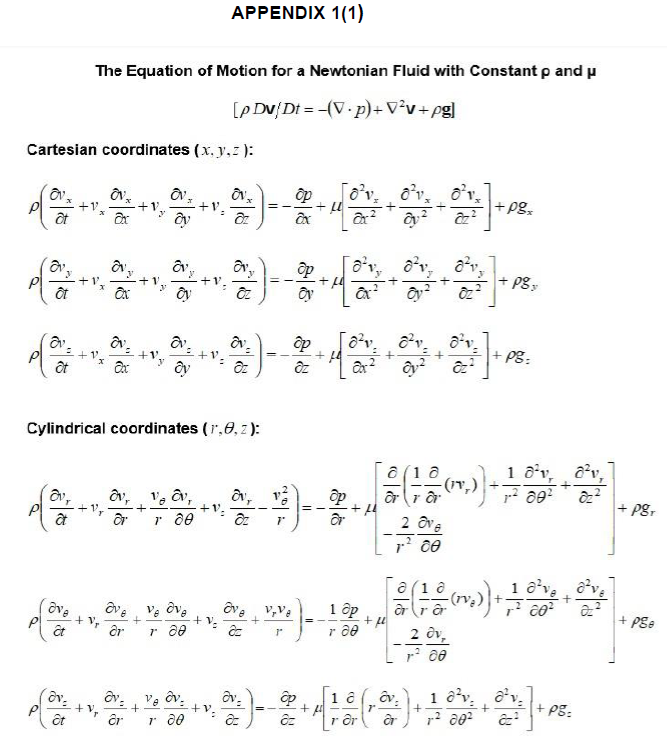 a
Cartesian coordinates (x, y, z):
ôt
av
of
at
Et
+
av
The Equation of Motion for a Newtonian Fluid with Constant p and u
[p Dv/Dt= -(V p)+ V²v+pg]
êt
x
Ov₂
Əx
(3x + + 0₂ !
+ V₂
av,
Ox
dv.
Əx
by
Oy
ave
ar
av.
by
Cylindrical coordinates (1,8, z):
OV, V v,
+
ar r 80
2+1=
Ve Ove
r 20
APPENDIX 1(1)
Ov- v₂ Ov
+
êr r 20
+ V₂
Ov₂
dz
y
cz
*)-
==
av,
dz
==
V,Va
ave
ac 1"
Ex
2=J=-=-=
3)
7"
др
2 + 120 3².
ap
dz
) --
o²v.
2x²
op
ar
8²v.
1 ap
r 20
14
op 1 8
+
az
+ fl
2
8²v, 8²v,
Oy2 Oz
or rar
[OFF]
8²v
cy² ²
a
ar
+
2 Ove
1-2 ce
]
(16
1 / -(1,₁)) + — 3 0 0 ²
8²v
2 Ov,
1-² 00
+
+Pg₂
+ po
+ PB:
(10 (₂)) +;
1-² 80²
1 8²v, ²v,
8₂²
8²
[(*). +
છે.
rər
1 0² v
F80²
8²v. 8²v
+
02²
+ Pgr
+ Pse