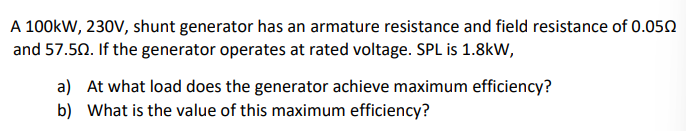 A 100kW, 230V, shunt generator has an armature resistance and field resistance of 0.050
and 57.50. If the generator operates at rated voltage. SPL is 1.8kW,
a) At what load does the generator achieve maximum efficiency?
b) What is the value of this maximum efficiency?
