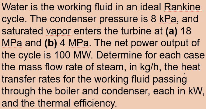 Water is the working fluid in an ideal Rankine
cycle. The condenser pressure is 8 kPa, and
saturated vapor enters the turbine at (a) 18
MPa and (b) 4 MPa. The net power output of
the cycle is 100 MW. Determine for each case
the mass flow rate of steam, in kg/h, the heat
transfer rates for the working fluid passing
through the boiler and condenser, each in kW,
and the thermal efficiency.
