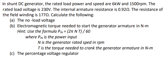 In shunt DC generator, the rated load power and speed are 6kW and 1500rpm. The
rated load voltage is 230V. The internal armature resistance is 0.920. The resistance of
the field winding is 1770. Calculate the following:
(a) The no -load voltage
(b) Electromagnetic torque needed to start the generator armature in N-m
Hint: Use the formula Pin = (27t N T) / 60
where PIn is the power input
N is the generator rated sped in rpm
Tis the torque needed to crank the generator armature in N-m
(c) The percentage voltage regulator
