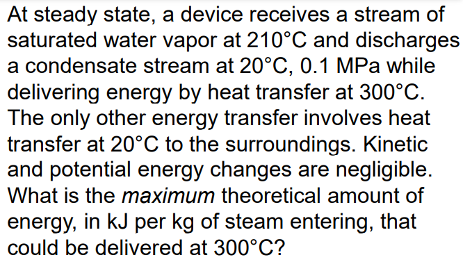 At steady state, a device receives a stream of
saturated water vapor at 210°C and discharges
a condensate stream at 20°C, 0.1 MPa while
delivering energy by heat transfer at 300°C.
The only other energy transfer involves heat
transfer at 20°C to the surroundings. Kinetic
and potential energy changes are negligible.
What is the maximum theoretical amount of
energy, in kJ per kg of steam entering, that
could be delivered at 300°C?
