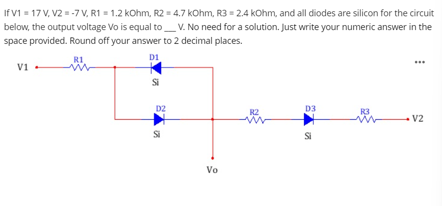 If V1 = 17 V, V2 = -7 V, R1 = 1.2 kOhm, R2 = 4.7 kOhm, R3 = 2.4 kOhm, and all diodes are silicon for the circuit
below, the output voltage Vo is equal to _V. No need for a solution. Just write your numeric answer in the
space provided. Round off your answer to 2 decimal places.
R1
D1
...
V1
Si
D2
R2
D3
R3
V2
Si
Si
Vo
