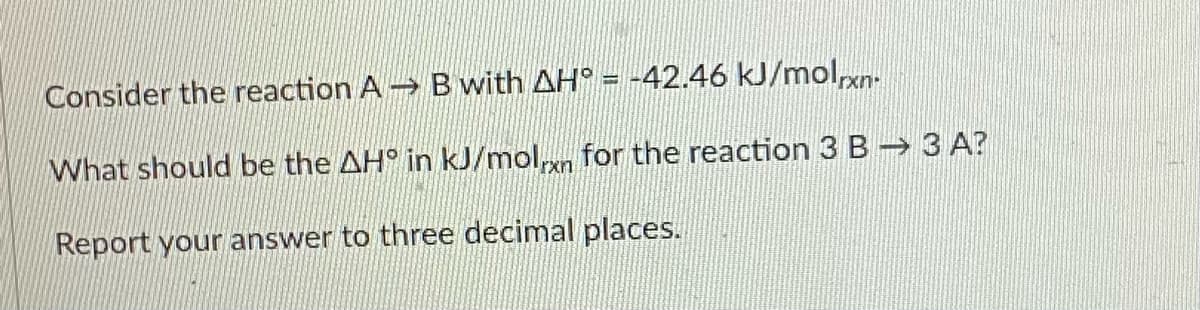 Consider the reaction A Bwith AH° = -42.46 kJ/molxn-
What should be the AH° in kJ/moln for the reaction 3 B 3 A?
Report your answer to three decimal places.
