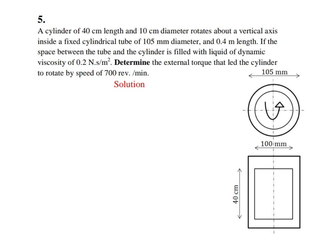 5.
A cylinder of 40 cm length and 10 cm diameter rotates about a vertical axis
inside a fixed cylindrical tube of 105 mm diameter, and 0.4 m length. If the
space between the tube and the cylinder is filled with liquid of dynamic
viscosity of 0.2 N.s/m2. Determine the external torque that led the cylinder
to rotate by speed of 700 rev. /min.
105 mm
Solution
100 mm
40 cm
