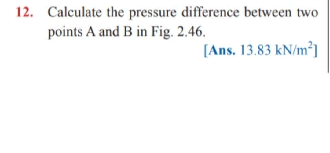 12. Calculate the pressure difference between two
points A and B in Fig. 2.46.
[Ans. 13.83 kN/m²]
