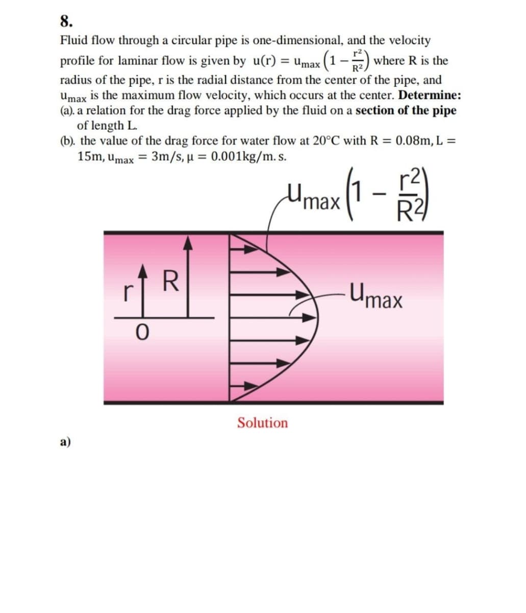 8.
Fluid flow through a circular pipe is one-dimensional, and the velocity
profile for laminar flow is given by u(r) = Umax (1 –) where R is the
radius of the pipe, r is the radial distance from the center of the pipe, and
umax is the maximum flow velocity, which occurs at the center. Determine:
(a). a relation for the drag force applied by the fluid on a section of the pipe
of length L.
(b). the value of the drag force for water flow at 20°C with R = 0.08m, L
15m, umax = 3m/s, u = 0.001kg/m. s.
%3D
%3D
1
R2
-
'max
Umax
Solution
а)

