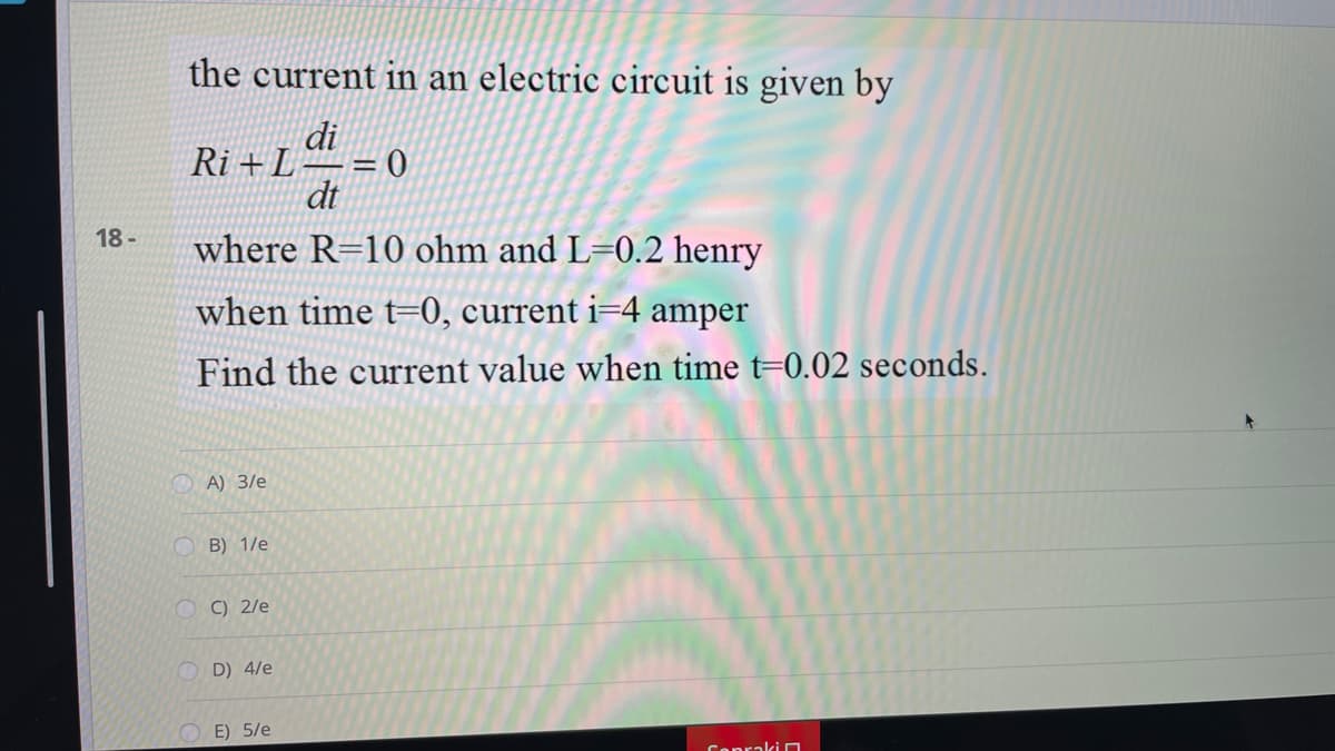 the current in an electric circuit is given by
di
Ri +L
= 0
dt
18 -
where R=10 ohm and L=0.2 henry
when time t=0, current i=4 amper
Find the current value when time t=0.02 seconds.
O A) 3/e
B) 1/e
O () 2/e
D) 4/e
E) 5/e
ConrakiO
