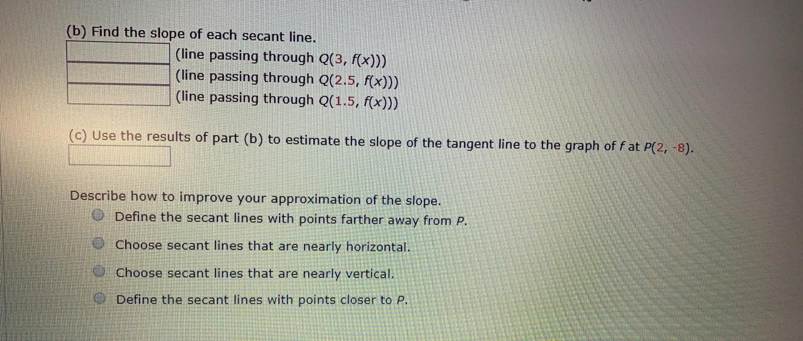 (b) Find the slope of each secant line.
(line passing through Q(3, f(x)))
(line passing through Q(2.5, f(x)))
(line passing through Q(1.5, f(x)))
