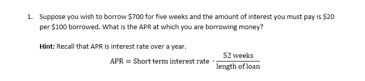 1. Suppose you wish to borrow $700 for five weeks and the amount of interest you must pay is $20
per $100 borrowed. What is the APR at which you are borrowing money?
Hint: Recall that APR is interest rate over a year.
APR = Short term interest rate
52 weeks
length of loan