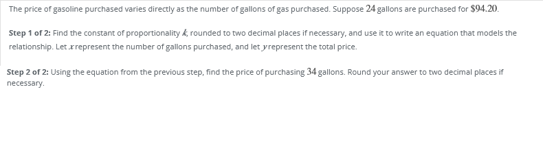 The price of gasoline purchased varies directly as the number of gallons of gas purchased. Suppose 24 gallons are purchased for $94.20.
Step 1 of 2: Find the constant of proportionality k, rounded to two decimal places if necessary, and use it to write an equation that models the
relationship. Let rrepresent the number of gallons purchased, and let yrepresent the total price.
Step 2 of 2: Using the equation from the previous step, find the price of purchasing 34 gallons. Round your answer to two decimal places if
necessary.
