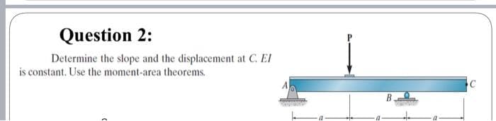 Question 2:
Determine the slope and the displacement at C. EI
is constant. Use the moment-area theorems.
B
