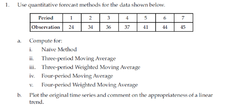 1.
Use quantitative forecast methods for the data shown below.
Period
1
2
3
4
6
7
Observation
24
34
36
37
41
44
45
Compute for:
а.
i.
Naïve Method
ii. Three-period Moving Average
iii. Three-period Weighted Moving Average
iv. Four-period Moving Average
Four-period Weighted Moving Average
V.
Plot the original time series and comment on the appropriateness of a linear
trend.
b.
