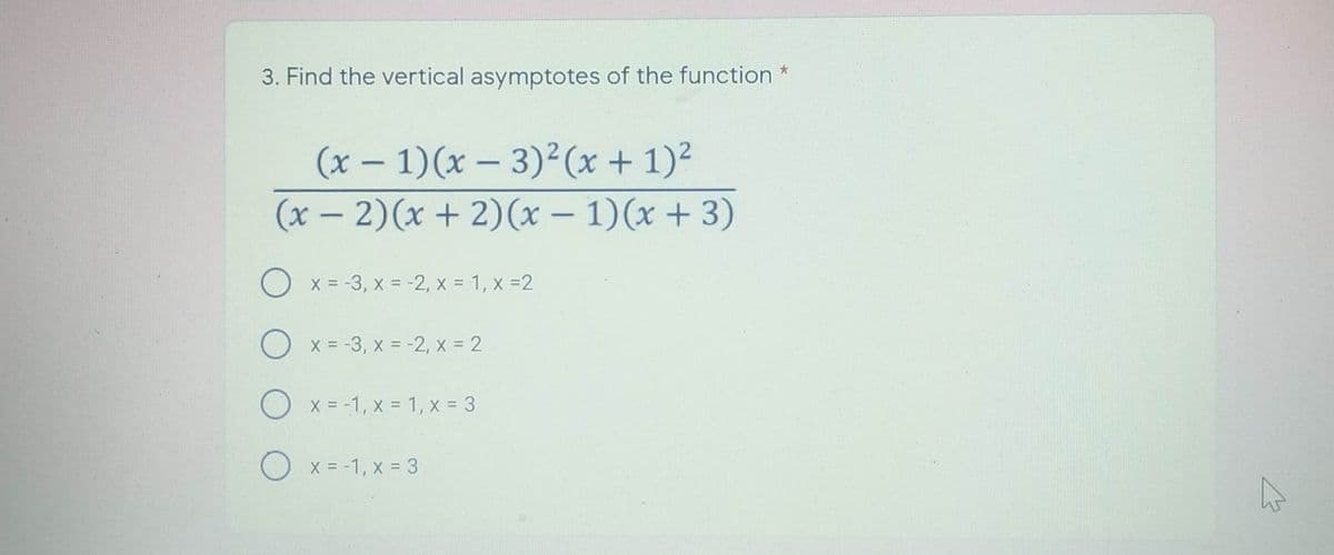 3. Find the vertical asymptotes of the function
(x – 1)(x – 3)² (x + 1)²
-
(x – 2)(x + 2)(x – 1)(x + 3)
O x = -3, x = -2, x = 1, x =2
O x = -3, x = -2, x = 2
O x = -1, x = 1, x = 3
O x = -1, x = 3
