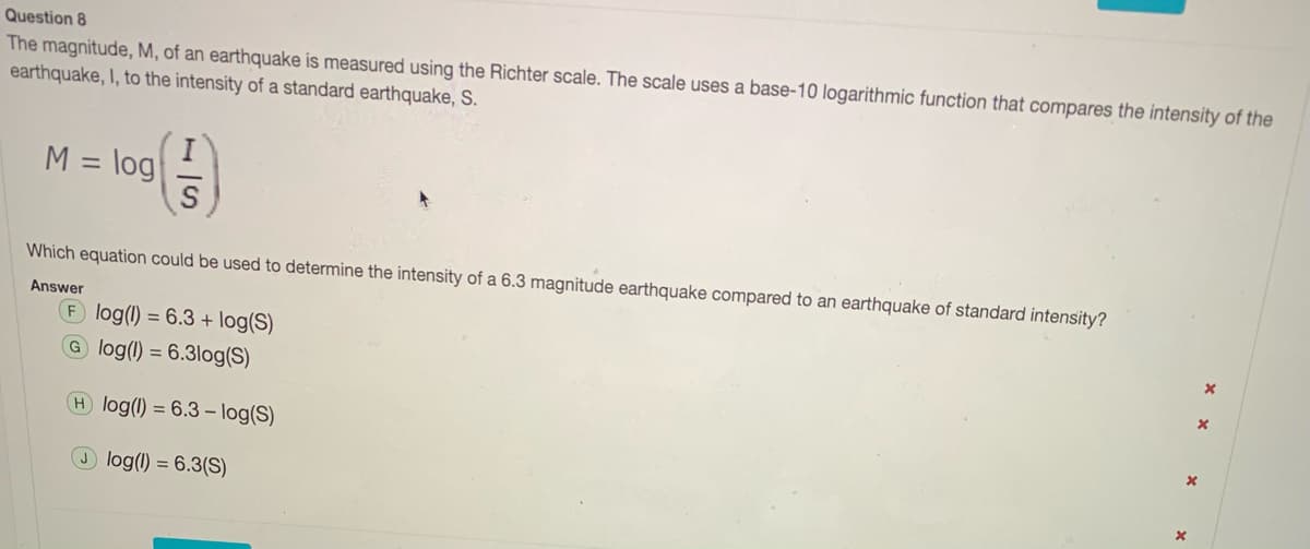 Question 8
The magnitude, M, of an earthquake is measured using the Richter scale. The scale uses a base-10 logarithmic function that compares the intensity of the
earthquake, I, to the intensity of a standard earthquake, S.
M = log
%3D
Which equation could be used to determine the intensity of a 6.3 magnitude earthquake compared to an earthquake of standard intensity?
Answer
F log(1) = 6.3 + log(S)
G log() = 6.3log(S)
H log(1) = 6.3 – log(S)
log(1) = 6.3(S)
