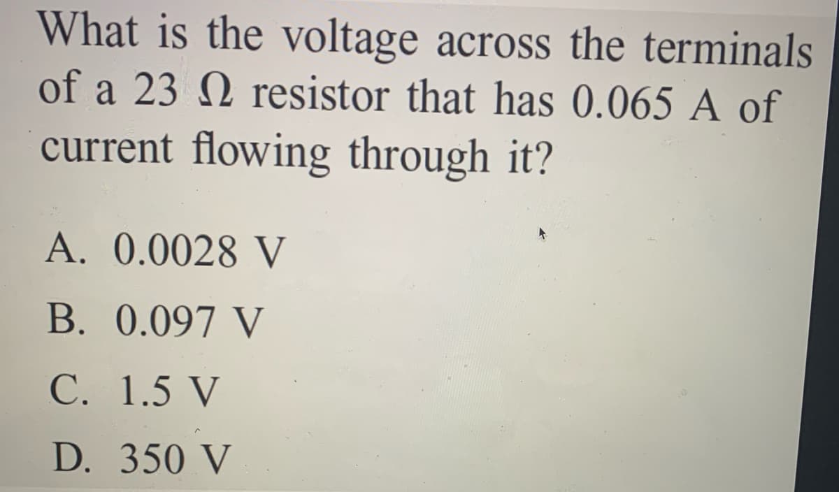 What is the voltage across the terminals
of a 23 N resistor that has 0.065 A of
current flowing through it?
A. 0.0028 V
B. 0.097 V
C. 1.5 V
D. 350 V
