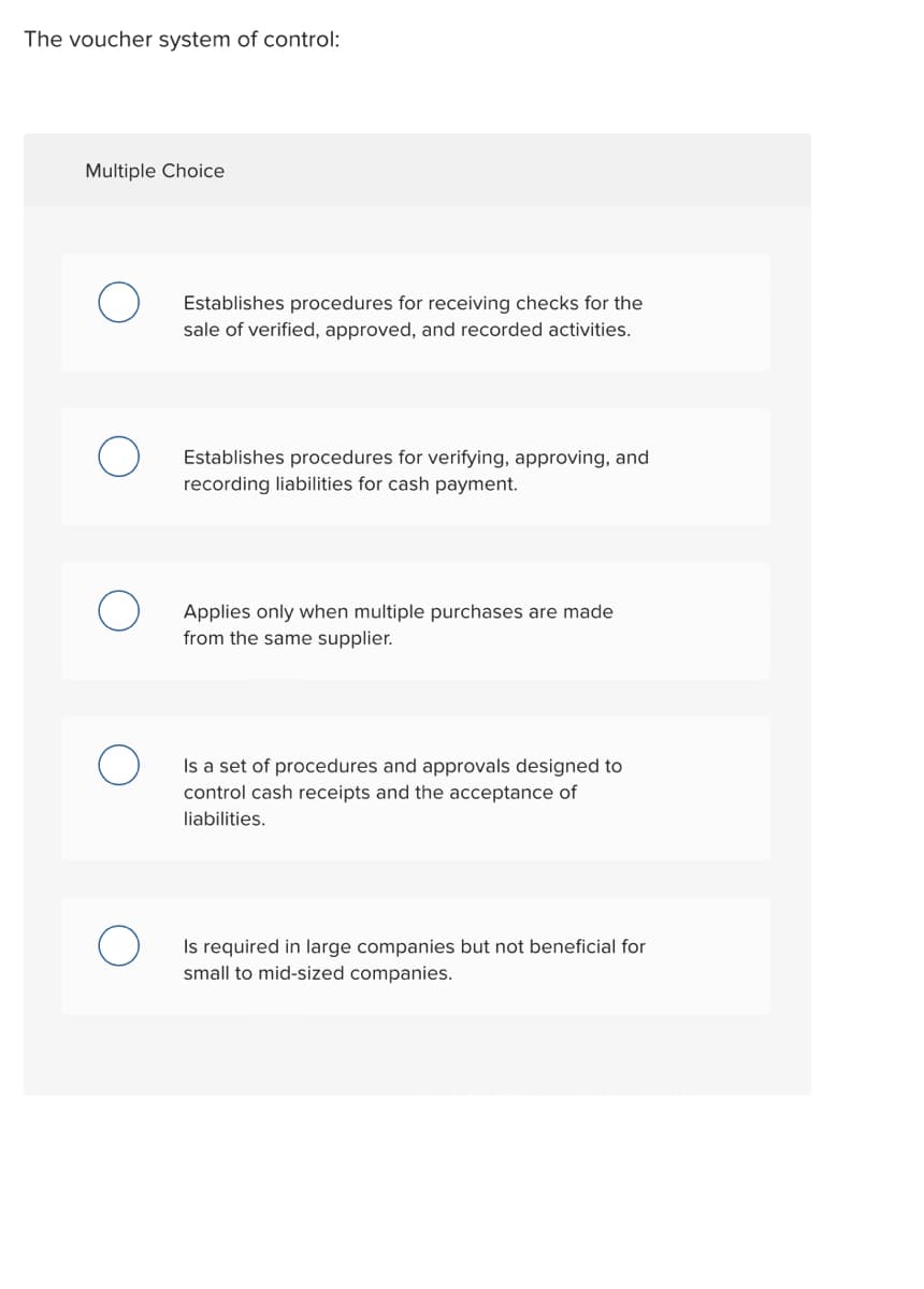 The voucher system of control:
Multiple Choice
Establishes procedures for receiving checks for the
sale of verified, approved, and recorded activities.
Establishes procedures for verifying, approving, and
recording liabilities for cash payment.
Applies only when multiple purchases are made
from the same supplier.
Is a set of procedures and approvals designed to
control cash receipts and the acceptance of
liabilities.
Is required in large companies but not beneficial for
small to mid-sized companies.
