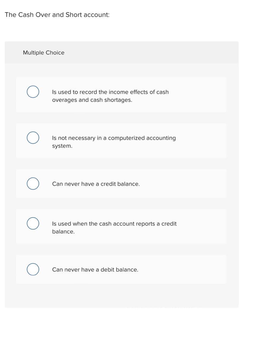 The Cash Over and Short account:
Multiple Choice
Is used to record the income effects of cash
overages and cash shortages.
Is not necessary in a computerized accounting
system.
Can never have a credit balance.
Is used when the cash account reports a credit
balance.
Can never have a debit balance.
