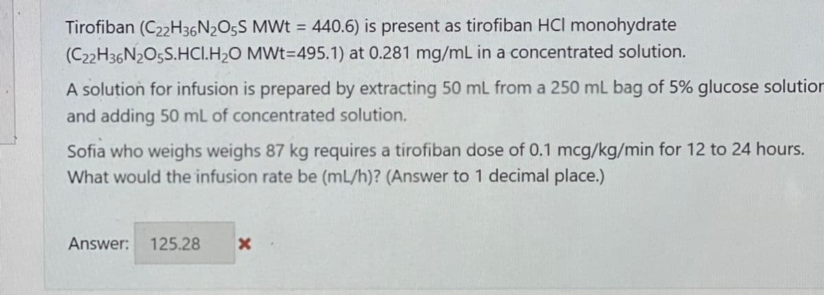 Tirofiban (C22H36N2O5S MWt = 440.6) is present as tirofiban HCI monohydrate
(C22H36N2O5S.HCI.H₂O MWt=495.1) at 0.281 mg/mL in a concentrated solution.
A solution for infusion is prepared by extracting 50 mL from a 250 mL bag of 5% glucose solution
and adding 50 mL of concentrated solution.
Sofia who weighs weighs 87 kg requires a tirofiban dose of 0.1 mcg/kg/min for 12 to 24 hours.
What would the infusion rate be (mL/h)? (Answer to 1 decimal place.)
Answer: 125.28 X