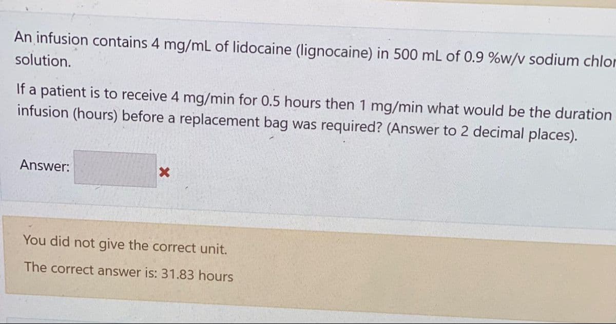 An infusion contains 4 mg/mL of lidocaine (lignocaine) in 500 mL of 0.9 %w/v sodium chlor
solution.
If a patient is to receive 4 mg/min for 0.5 hours then 1 mg/min what would be the duration
infusion (hours) before a replacement bag was required? (Answer to 2 decimal places).
Answer:
X
You did not give the correct unit.
The correct answer is: 31.83 hours