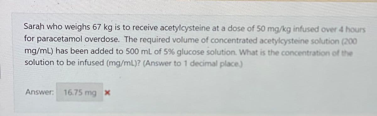 Sarah who weighs 67 kg is to receive acetylcysteine at a dose of 50 mg/kg infused over 4 hours
for paracetamol overdose. The required volume of concentrated acetylcysteine solution (200
mg/mL) has been added to 500 mL of 5% glucose solution. What is the concentration of the
solution to be infused (mg/mL)? (Answer to 1 decimal place.)
Answer: 16.75 mg x