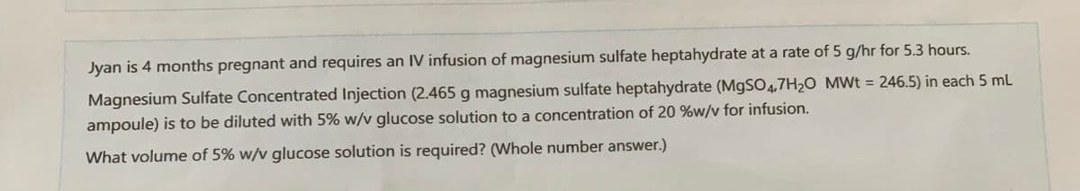 Jyan is 4 months pregnant and requires an IV infusion of magnesium sulfate heptahydrate at a rate of 5 g/hr for 5.3 hours.
Magnesium Sulfate Concentrated Injection (2.465 g magnesium sulfate heptahydrate (MgSO4.7H₂O MWt = 246.5) in each 5 mL
ampoule) is to be diluted with 5% w/v glucose solution to a concentration of 20 %w/v for infusion.
What volume of 5% w/v glucose solution is required? (Whole number answer.)