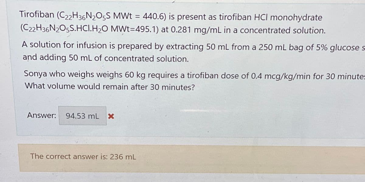 Tirofiban (C22H36N₂O5S MWt = 440.6) is present as tirofiban HCI monohydrate
MWt=495.1) at 0.281 mg/mL in a concentrated solution.
(C22H36N2O5S.HCI.H₂O
A solution for infusion is prepared by extracting 50 mL from a 250 mL bag of 5% glucose s
and adding 50 mL of concentrated solution.
Sonya who weighs weighs 60 kg requires a tirofiban dose of 0.4 mcg/kg/min for 30 minute-
What volume would remain after 30 minutes?
Answer: 94.53 mL X
The correct answer is: 236 mL