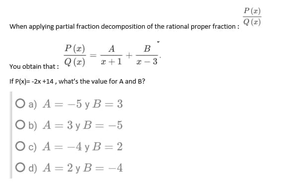 P(x)
Q(x)
When applying partial fraction decomposition of the rational proper fraction:
P(x)
A
B
=
+
Q(x) x+1
x-
3
You obtain that :
If P(x)= -2x +14, what's the value for A and B?
O a) A = -5 y B = 3
Ob) A =
3 y B = -5
Oc) A =
-4 y B = 2
O d) A = 2y B = −4