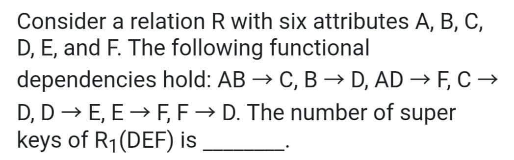 Consider a relation R with six attributes A, B, C,
D, E, and F. The following functional
dependencies hold: AB → C, B → D, AD → F, C →
D, D → E, E → F, F→ D. The number of super
keys of R₁ (DEF) is