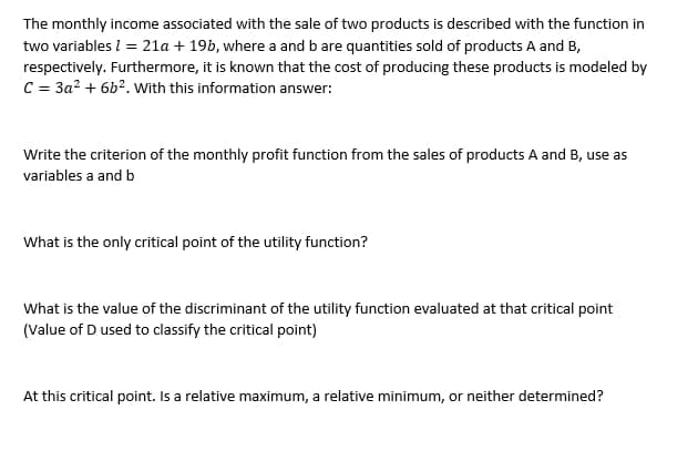 The monthly income associated with the sale of two products is described with the function in
two variables / = 21a + 19b, where a and b are quantities sold of products A and B,
respectively. Furthermore, it is known that the cost of producing these products is modeled by
C = 3a² +6b². With this information answer:
Write the criterion of the monthly profit function from the sales of products A and B, use as
variables a and b
What is the only critical point of the utility function?
What is the value of the discriminant of the utility function evaluated at that critical point
(Value of D used to classify the critical point)
At this critical point. Is a relative maximum, a relative minimum, or neither determined?