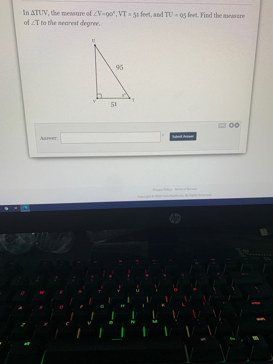 In ATUV, the measure of ZV=90°, VT = 51 feet, and TU = 95 feet. Find the measure
of ZT to the nearest degree.
U
95
V
51
Submit Answer
Answer:
Privacy Policy Terms of Service
Copyright © 2020 DeltaMath.com. All Rights Reserved.
enter
G
shift
B
fn
alt
