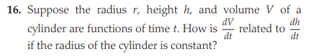 16. Suppose the radius r, height h, and volume V of a
dh
related to
dt
dV
cylinder are functions of time t. How is
dt
if the radius of the cylinder is constant?
