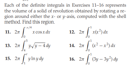Each of the definite integrals in Exercises 11–16 represents
the volume of a solid of revolution obtained by rotating a re-
gion around either the x- or y-axis, computed with the shell
method. Find this region.
a/4
-1
x cosx dx
|
x(x³) dx
11. 27
12. 27
0.
r5
13. 27 | yvy - 4 dy
14. 27 | (x? – x³) dx
0.
1
15. 27 | y lny dy
16. 27 | (3y – 3y?) dy
