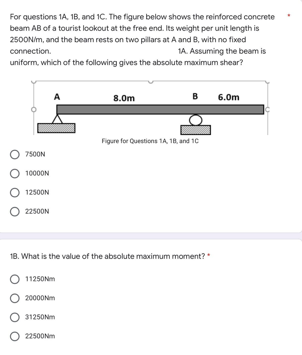 For questions 1A, 1B, and 1C. The figure below shows the reinforced concrete
beam AB of a tourist lookout at the free end. Its weight per unit length is
2500N/m, and the beam rests on two pillars at A and B, with no fixed
connection.
1A. Assuming the beam is
uniform, which of the following gives the absolute maximum shear?
A
8.0m
B 6.0m
Figure for Questions 1A, 1B, and 1C
O 7500N
O 10000N
O 12500N
22500N
1B. What is the value of the absolute maximum moment? *
O 11250Nm
O 20000Nm
31250Nm
22500Nm