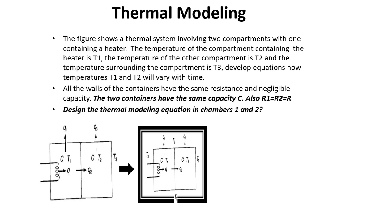 Thermal Modeling
The figure shows a thermal system involving two compartments with one
containing a heater. The temperature of the compartment containing the
heater is T1, the temperature of the other compartment is T2 and the
temperature surrounding the compartment is T3, develop equations how
temperatures T1 and T2 will vary with time.
All the walls of the containers have the same resistance and negligible
capacity. The two containers have the same capacity C. Also R1=R2=R
Design the thermal modeling equation in chambers 1 and 2?
CT
CT,
C T; T
