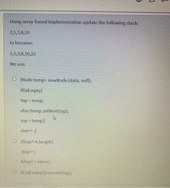 Using array-based implementation update the following stack:
2,5,3,8,10
to become:
2,5,3,8,10,22
We use:
O (Node temp= newNode (data, null);
if(isEmpty)
top = temp;
else (temp.setNext(top);
top = temp;)
%3D
sizet+;
O if(top!-A.length)
(top++;
Aftop] =value;}
O if(lisEmpty0)retumAftop];
