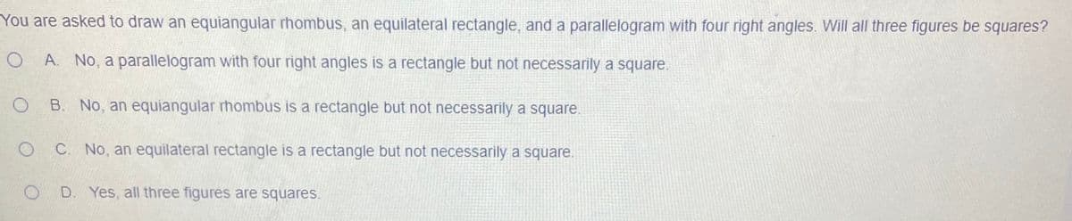 You are asked to draw an equiangular rhombus, an equilateral rectangle, and a parallelogram with four right angles. Will all three figures be squares?
A. No, a parallelogram with four right angles is a rectangle but not necessarily a square.
B. No, an equiangular rhombus is a rectangle but not necessarily a square.
C. No, an equilateral rectangle is a rectangle but not necessarily a square.
O D. Yes, all three figures are squares.
