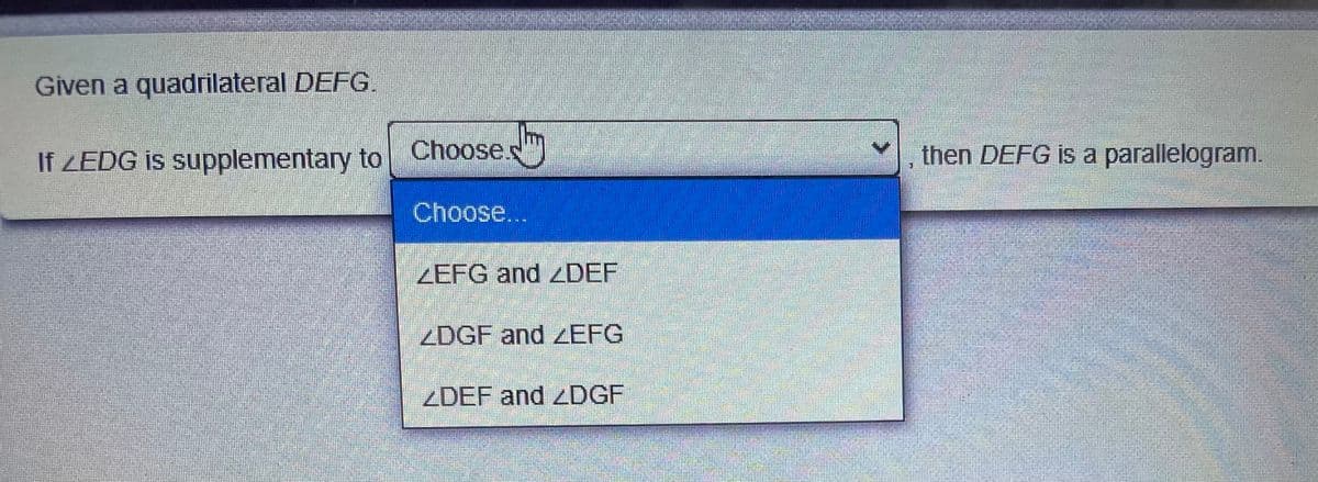 Given a quadrilateral DEFG.
If ZEDG is supplementary to
Chooses
then DEFG is a parallelogram.
Choose,..
ZEFG and DEF
ZDGF and zEFG
ZDEF and ZDGF

