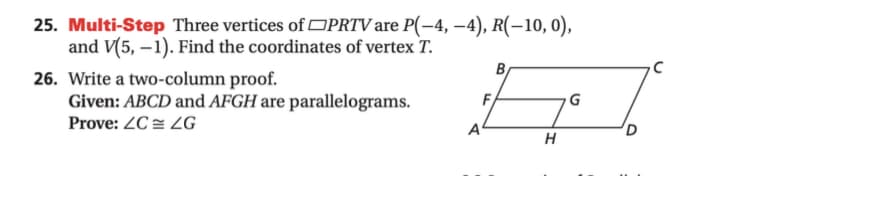 25. Multi-Step Three vertices of OPRTV are P(-4, –4), R(-10, 0),
and V(5, – 1). Find the coordinates of vertex T.
B
26. Write a two-column proof.
Given: ABCD and AFGH are parallelograms.
F
G
Prove: ZC = ZG
A
D
