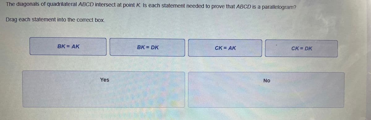 The diagonals of quadrilateral ABCD intersect at point K. Is each statement needed to prove that ABCD is a parallelogram?
Drag each statement into the correct box.
BK = AK
BK = DK
CK = AK
CK DK
Yes
No

